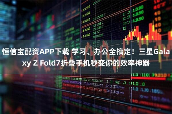 恒信宝配资APP下载 学习、办公全搞定！三星Galaxy Z Fold7折叠手机秒变你的效率神器