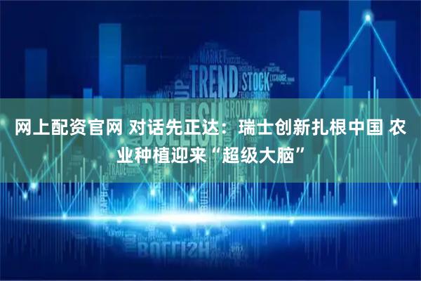 网上配资官网 对话先正达：瑞士创新扎根中国 农业种植迎来“超级大脑”