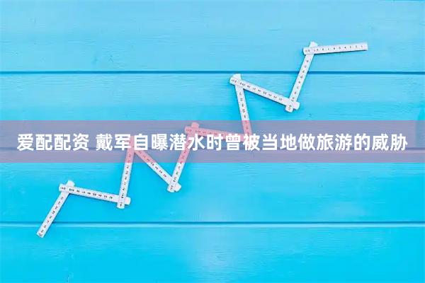 爱配配资 戴军自曝潜水时曾被当地做旅游的威胁