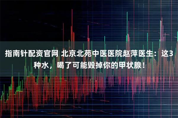 指南针配资官网 北京北苑中医医院赵萍医生:这3种水,喝了可能毁掉你的甲状腺!