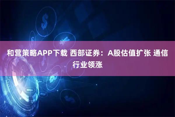 和营策略APP下载 西部证券:A股估值扩张 通信行业领涨
