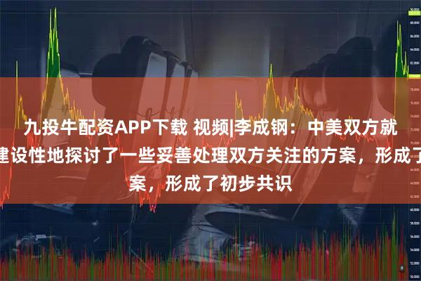 九投牛配资APP下载 视频|李成钢：中美双方就有关议题建设性地探讨了一些妥善处理双方关注的方案，形成了初步共识