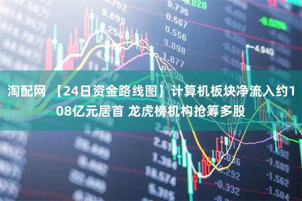 淘配网 【24日资金路线图】计算机板块净流入约108亿元居首 龙虎榜机构抢筹多股