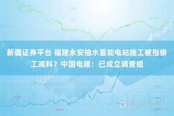 新疆证券平台 福建永安抽水蓄能电站施工被指偷工减料？中国电建：已成立调查组
