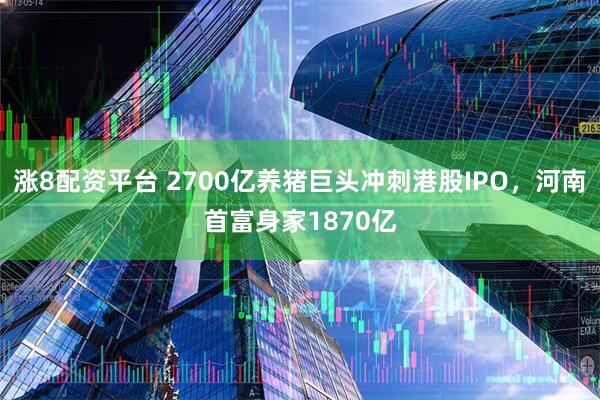 涨8配资平台 2700亿养猪巨头冲刺港股IPO，河南首富身家1870亿