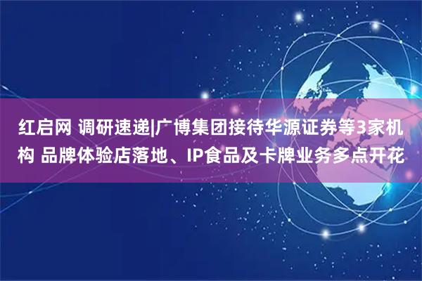 红启网 调研速递|广博集团接待华源证券等3家机构 品牌体验店落地、IP食品及卡牌业务多点开花