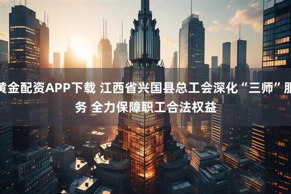 黄金配资APP下载 江西省兴国县总工会深化“三师”服务 全力保障职工合法权益