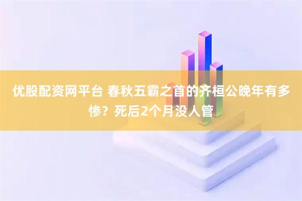 优股配资网平台 春秋五霸之首的齐桓公晚年有多惨？死后2个月没人管