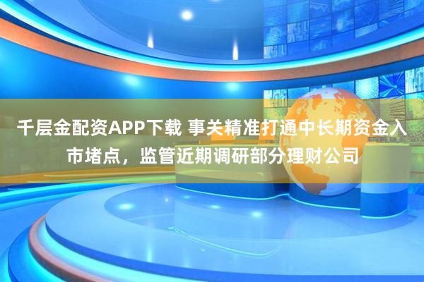千层金配资APP下载 事关精准打通中长期资金入市堵点，监管近期调研部分理财公司