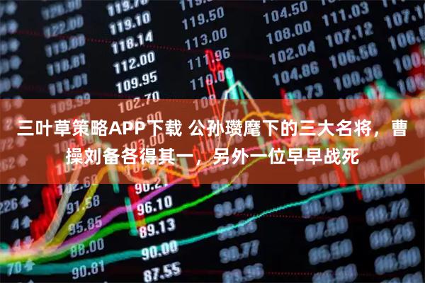 三叶草策略APP下载 公孙瓒麾下的三大名将，曹操刘备各得其一，另外一位早早战死