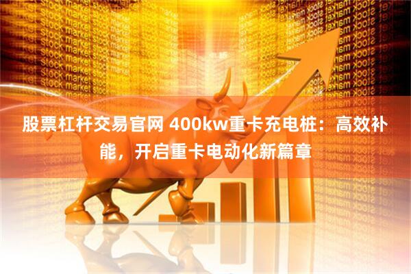 股票杠杆交易官网 400kw重卡充电桩：高效补能，开启重卡电动化新篇章