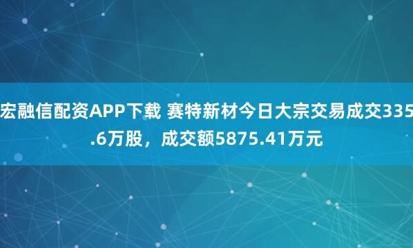 宏融信配资APP下载 赛特新材今日大宗交易成交335.6万股，成交额5875.41万元