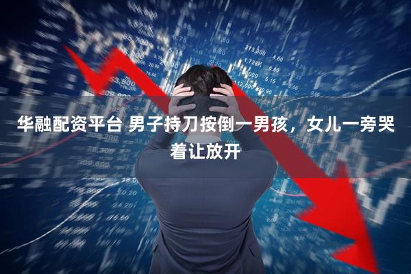 华融配资平台 男子持刀按倒一男孩，女儿一旁哭着让放开
