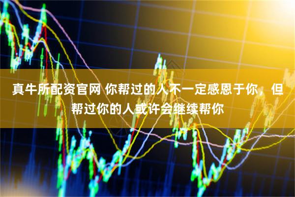 真牛所配资官网 你帮过的人不一定感恩于你，但帮过你的人或许会继续帮你