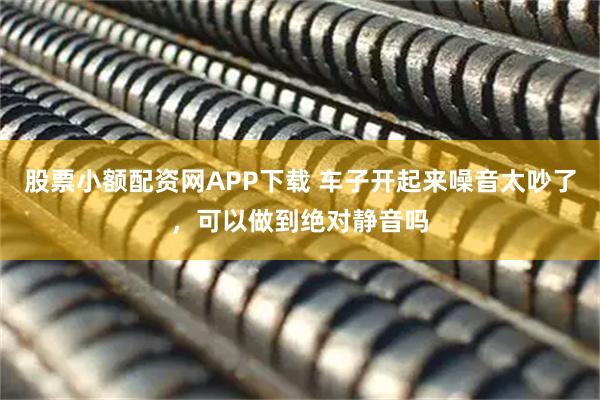 股票小额配资网APP下载 车子开起来噪音太吵了,可以做到绝对静音吗