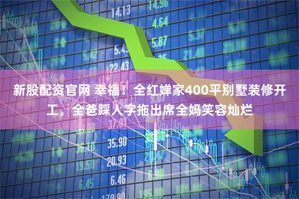 新股配资官网 幸福！全红婵家400平别墅装修开工，全爸踩人字拖出席全妈笑容灿烂