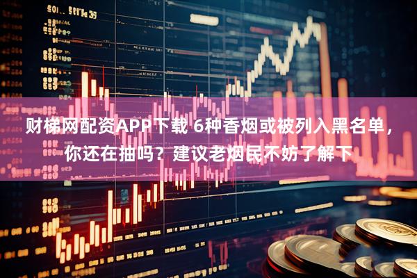 财梯网配资APP下载 6种香烟或被列入黑名单，你还在抽吗？建议老烟民不妨了解下