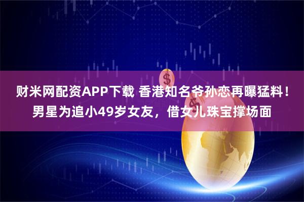 财米网配资APP下载 香港知名爷孙恋再曝猛料！男星为追小49岁女友，借女儿珠宝撑场面