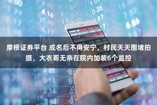 摩根证券平台 成名后不得安宁，村民天天围堵拍摄，大衣哥无奈在院内加装6个监控